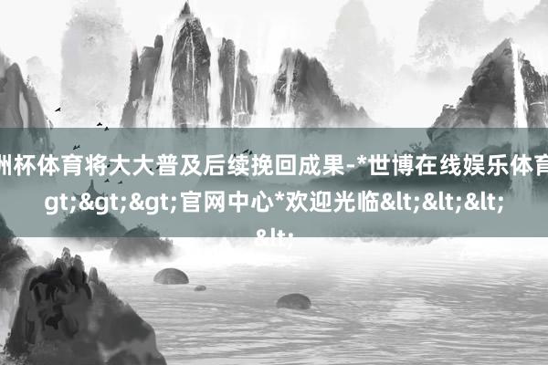欧洲杯体育将大大普及后续挽回成果-*世博在线娱乐体育*>>>官网中心*欢迎光临<<<