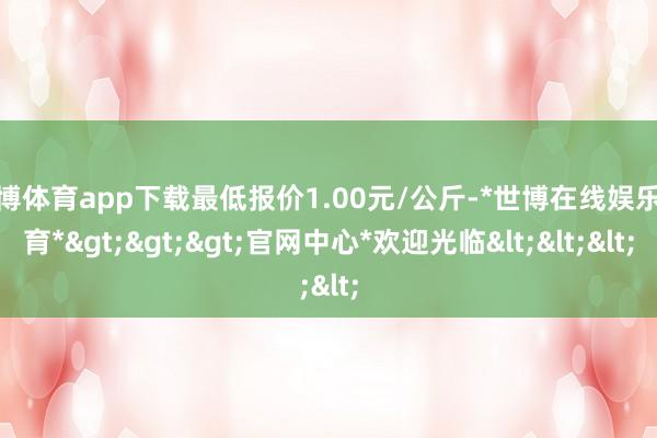 世博体育app下载最低报价1.00元/公斤-*世博在线娱乐体育*>>>官网中心*欢迎光临<<<