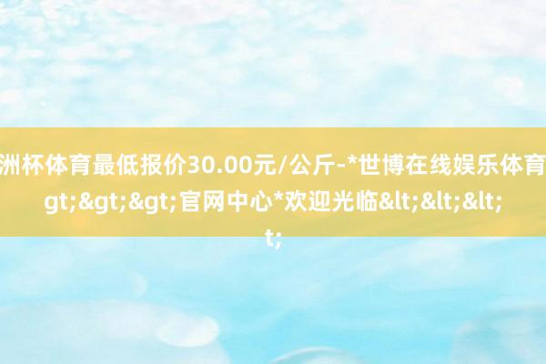 欧洲杯体育最低报价30.00元/公斤-*世博在线娱乐体育*>>>官网中心*欢迎光临<<<
