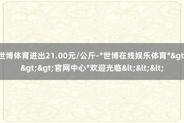 世博体育进出21.00元/公斤-*世博在线娱乐体育*>>>官网中心*欢迎光临<<<