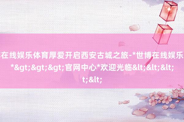 世博在线娱乐体育厚爱开启西安古城之旅-*世博在线娱乐体育*>>>官网中心*欢迎光临<<<