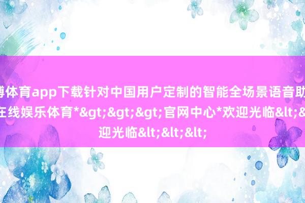 世博体育app下载针对中国用户定制的智能全场景语音助手-*世博在线娱乐体育*>>>官网中心*欢迎光临<<<
