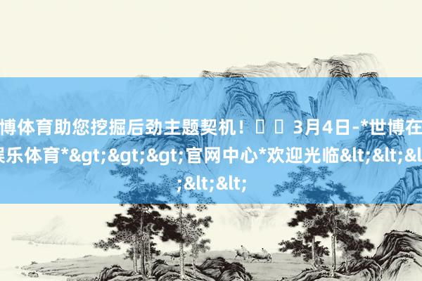 世博体育助您挖掘后劲主题契机！		　　3月4日-*世博在线娱乐体育*>>>官网中心*欢迎光临<<<