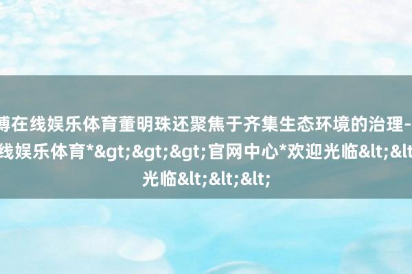 世博在线娱乐体育董明珠还聚焦于齐集生态环境的治理-*世博在线娱乐体育*>>>官网中心*欢迎光临<<<