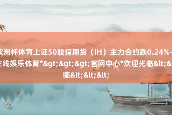 欧洲杯体育上证50股指期货（IH）主力合约跌0.24%-*世博在线娱乐体育*>>>官网中心*欢迎光临<<<
