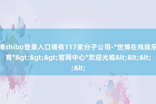世博shibo登录入口领有117家分子公司-*世博在线娱乐体育*>>>官网中心*欢迎光临<<<