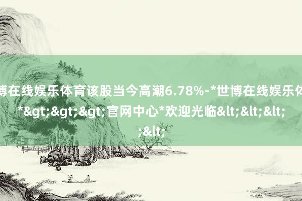 世博在线娱乐体育该股当今高潮6.78%-*世博在线娱乐体育*>>>官网中心*欢迎光临<<<