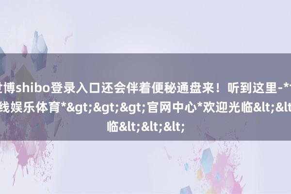 世博shibo登录入口还会伴着便秘通盘来！听到这里-*世博在线娱乐体育*>>>官网中心*欢迎光临<<<