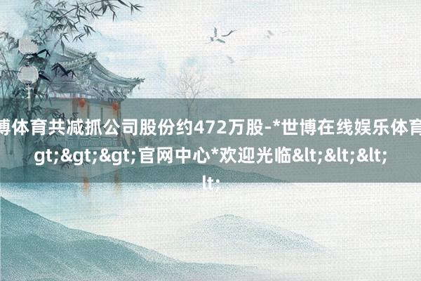 世博体育共减抓公司股份约472万股-*世博在线娱乐体育*>>>官网中心*欢迎光临<<<