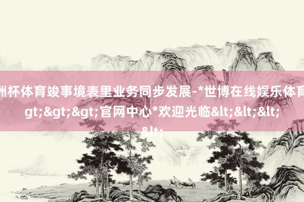 欧洲杯体育竣事境表里业务同步发展-*世博在线娱乐体育*>>>官网中心*欢迎光临<<<