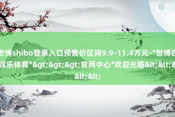世博shibo登录入口预售价区间9.9-11.4万元-*世博在线娱乐体育*>>>官网中心*欢迎光临<<<
