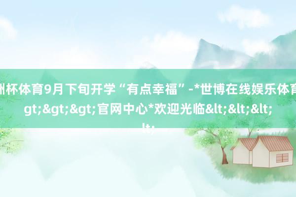 欧洲杯体育9月下旬开学“有点幸福”-*世博在线娱乐体育*>>>官网中心*欢迎光临<<<