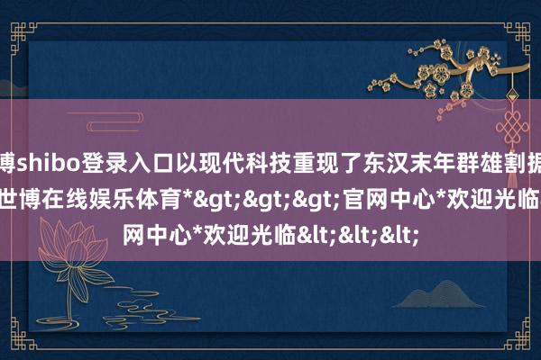 世博shibo登录入口以现代科技重现了东汉末年群雄割据的历史风浪-*世博在线娱乐体育*>>>官网中心*欢迎光临<<<