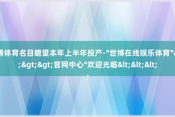 世博体育名目瞻望本年上半年投产-*世博在线娱乐体育*>>>官网中心*欢迎光临<<<