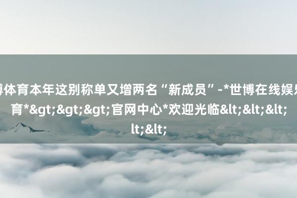 世博体育本年这别称单又增两名“新成员”-*世博在线娱乐体育*>>>官网中心*欢迎光临<<<