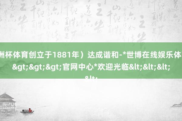 欧洲杯体育创立于1881年）达成谐和-*世博在线娱乐体育*>>>官网中心*欢迎光临<<<