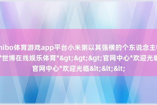 shibo体育游戏app平台小米粥以其强横的个东说念主特点脱颖而出-*世博在线娱乐体育*>>>官网中心*欢迎光临<<<