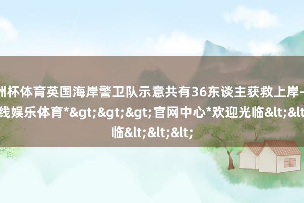 欧洲杯体育英国海岸警卫队示意共有36东谈主获救上岸-*世博在线娱乐体育*>>>官网中心*欢迎光临<<<