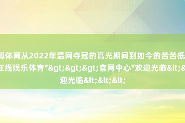 世博体育从2022年温网夺冠的高光期间到如今的苦苦抵御-*世博在线娱乐体育*>>>官网中心*欢迎光临<<<