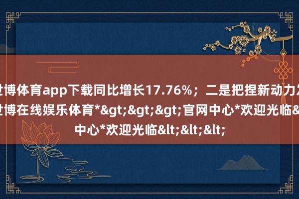 世博体育app下载同比增长17.76%；二是把捏新动力发展机遇-*世博在线娱乐体育*>>>官网中心*欢迎光临<<<