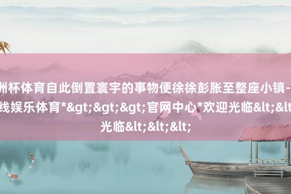 欧洲杯体育自此倒置寰宇的事物便徐徐彭胀至整座小镇-*世博在线娱乐体育*>>>官网中心*欢迎光临<<<