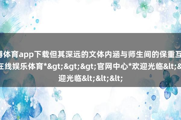世博体育app下载但其深远的文体内涵与师生间的保重互动-*世博在线娱乐体育*>>>官网中心*欢迎光临<<<