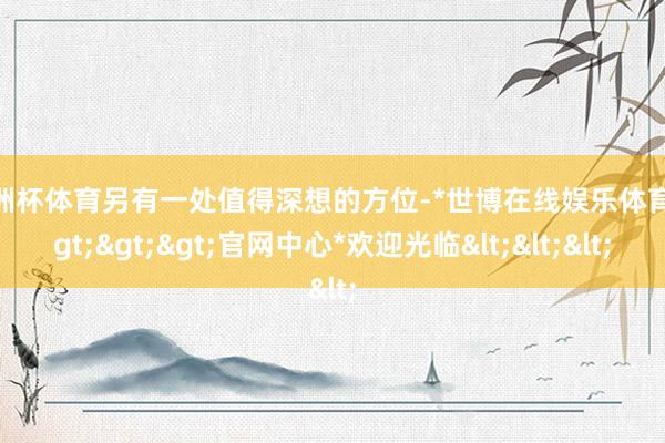 欧洲杯体育另有一处值得深想的方位-*世博在线娱乐体育*>>>官网中心*欢迎光临<<<