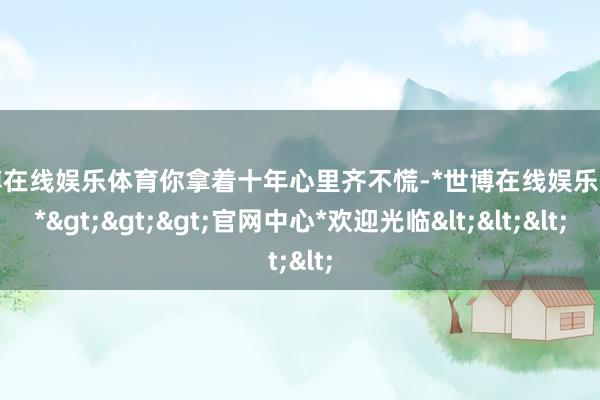 世博在线娱乐体育你拿着十年心里齐不慌-*世博在线娱乐体育*>>>官网中心*欢迎光临<<<