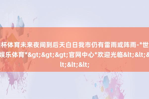 欧洲杯体育未来夜间到后天白日我市仍有雷雨或阵雨-*世博在线娱乐体育*>>>官网中心*欢迎光临<<<