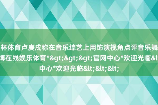欧洲杯体育卢庚戌称在音乐综艺上用饰演视角点评音乐舞台不专科-*世博在线娱乐体育*>>>官网中心*欢迎光临<<<