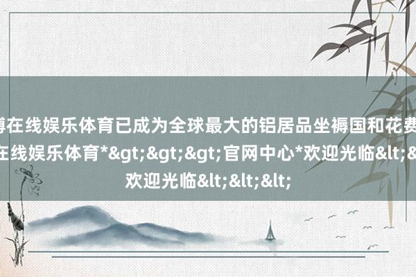世博在线娱乐体育已成为全球最大的铝居品坐褥国和花费国-*世博在线娱乐体育*>>>官网中心*欢迎光临<<<