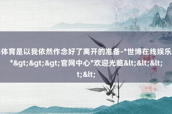 世博体育是以我依然作念好了离开的准备-*世博在线娱乐体育*>>>官网中心*欢迎光临<<<