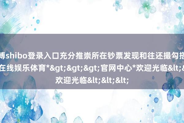 世博shibo登录入口充分推崇所在钞票发现和往还撮勾搭用-*世博在线娱乐体育*>>>官网中心*欢迎光临<<<