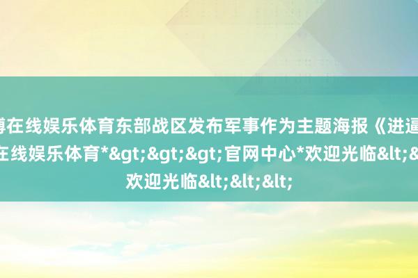 世博在线娱乐体育东部战区发布军事作为主题海报《进逼》-*世博在线娱乐体育*>>>官网中心*欢迎光临<<<