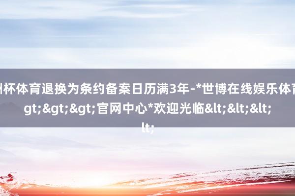 欧洲杯体育退换为条约备案日历满3年-*世博在线娱乐体育*>>>官网中心*欢迎光临<<<