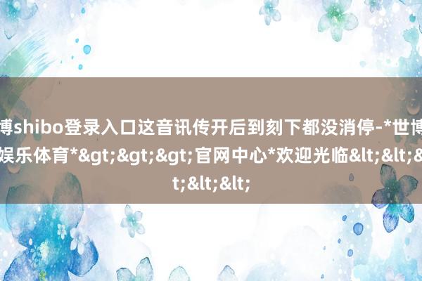 世博shibo登录入口这音讯传开后到刻下都没消停-*世博在线娱乐体育*>>>官网中心*欢迎光临<<<