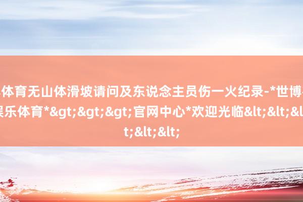 世博体育无山体滑坡请问及东说念主员伤一火纪录-*世博在线娱乐体育*>>>官网中心*欢迎光临<<<