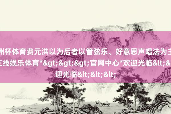 欧洲杯体育费元洪以为后者以管弦乐、好意思声唱法为主-*世博在线娱乐体育*>>>官网中心*欢迎光临<<<