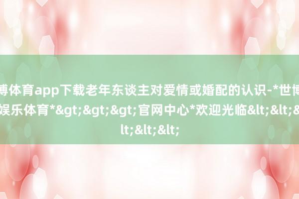 世博体育app下载老年东谈主对爱情或婚配的认识-*世博在线娱乐体育*>>>官网中心*欢迎光临<<<