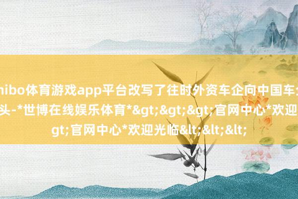 shibo体育游戏app平台改写了往时外资车企向中国车企输入本领的旧口头-*世博在线娱乐体育*>>>官网中心*欢迎光临<<<