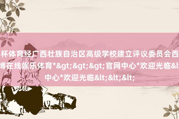 欧洲杯体育经广西壮族自治区高级学校建立评议委员会西宾和评议-*世博在线娱乐体育*>>>官网中心*欢迎光临<<<