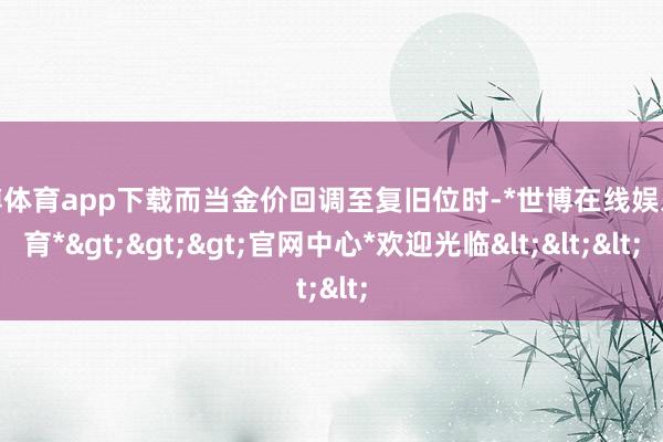 世博体育app下载而当金价回调至复旧位时-*世博在线娱乐体育*>>>官网中心*欢迎光临<<<