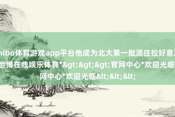 shibo体育游戏app平台他成为北大第一批派往拉好意思的留学生-*世博在线娱乐体育*>>>官网中心*欢迎光临<<<