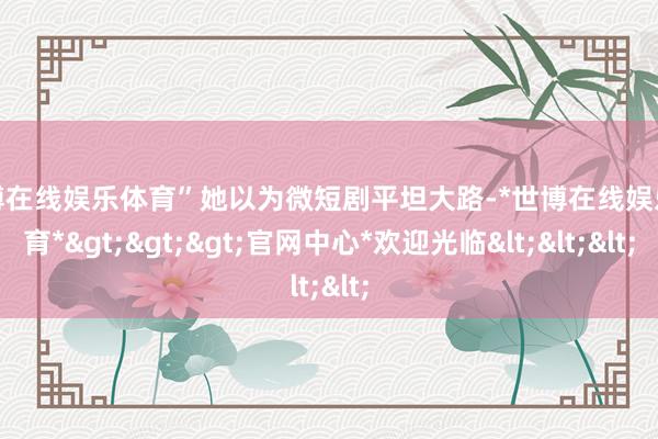 世博在线娱乐体育”她以为微短剧平坦大路-*世博在线娱乐体育*>>>官网中心*欢迎光临<<<