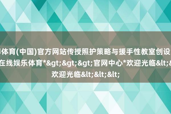 世博体育(中国)官方网站传授照护策略与援手性教室创设能力-*世博在线娱乐体育*>>>官网中心*欢迎光临<<<