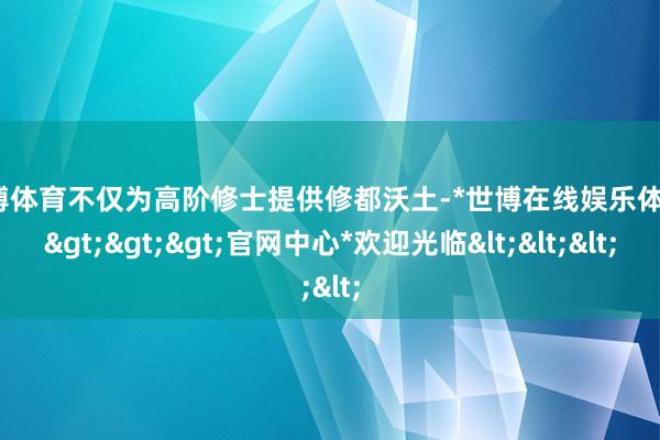 世博体育不仅为高阶修士提供修都沃土-*世博在线娱乐体育*>>>官网中心*欢迎光临<<<