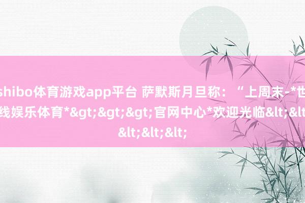 shibo体育游戏app平台 萨默斯月旦称：“上周末-*世博在线娱乐体育*>>>官网中心*欢迎光临<<<