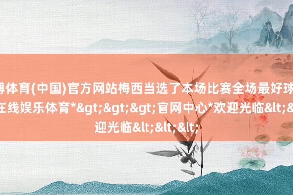 世博体育(中国)官方网站梅西当选了本场比赛全场最好球员-*世博在线娱乐体育*>>>官网中心*欢迎光临<<<