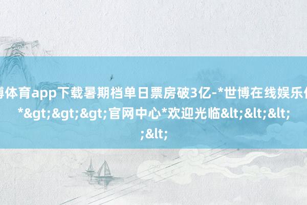 世博体育app下载暑期档单日票房破3亿-*世博在线娱乐体育*>>>官网中心*欢迎光临<<<