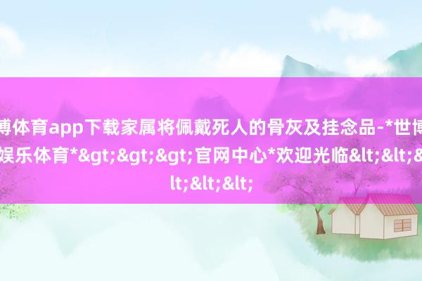 世博体育app下载家属将佩戴死人的骨灰及挂念品-*世博在线娱乐体育*>>>官网中心*欢迎光临<<<